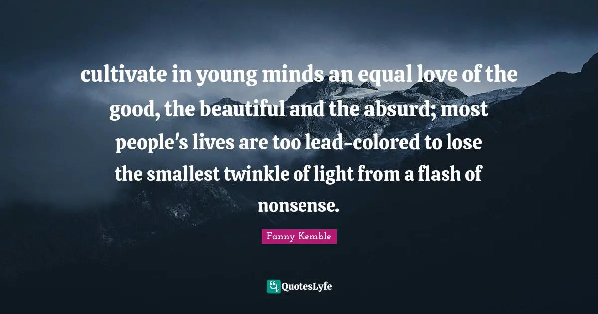 cultivate in young minds an equal love of the good, the beautiful and the absurd; most people's lives are too lead-colored to lose the smallest twinkle of light from a flash of nonsense.
