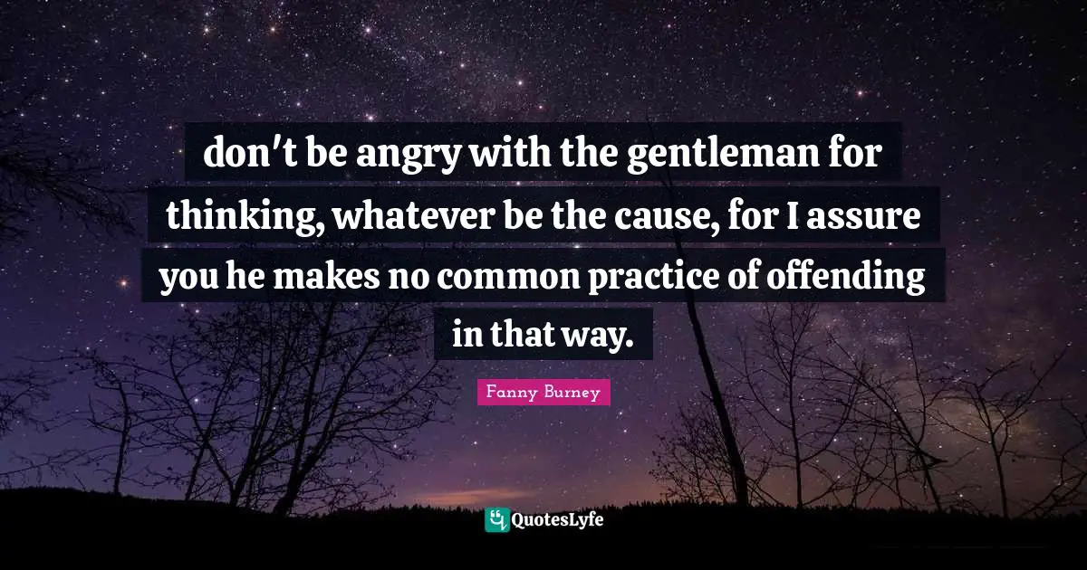 don't be angry with the gentleman for thinking, whatever be the cause, for I assure you he makes no common practice of offending in that way.