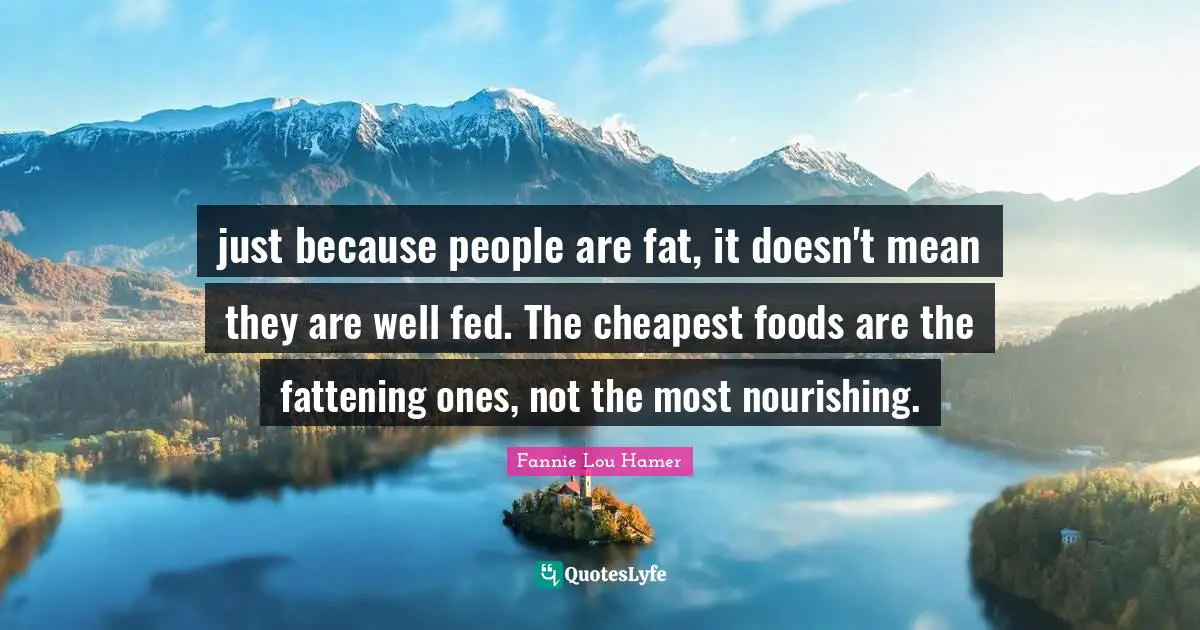 Fannie Lou Hamer Quotes: "just because people are fat, it doesn't mean they are well fed. The cheapest foods are the fattening ones, not the most nourishing."