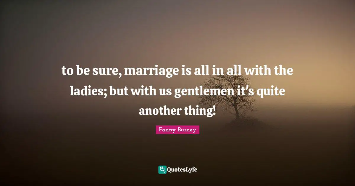 to be sure, marriage is all in all with the ladies; but with us gentlemen it's quite another thing!
