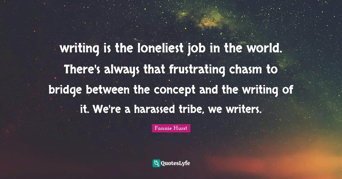 writing is the loneliest job in the world. There's always that frustrating chasm to bridge between the concept and the writing of it. We're a harassed tribe, we writers.