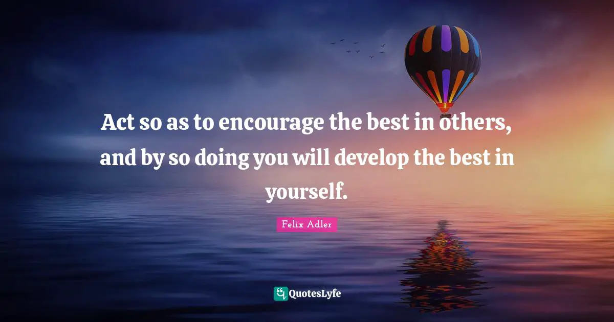 Act so as to encourage the best in others, and by so doing you will develop the best in yourself.