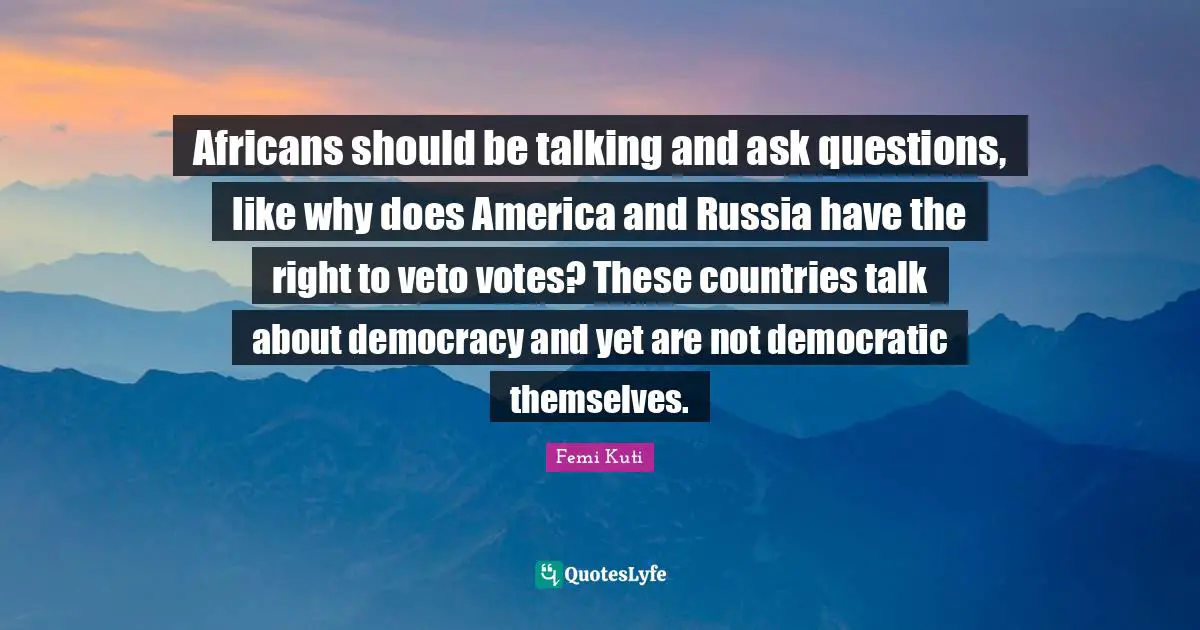 Africans should be talking and ask questions, like why does America and Russia have the right to veto votes? These countries talk about democracy and yet are not democratic themselves.