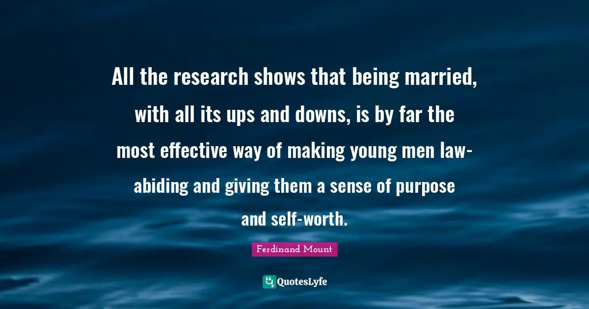 Ferdinand Mount Quotes: "All the research shows that being married, with all its ups and downs, is by far the most effective way of making young men law-abiding and giving them a sense of purpose and self-worth."