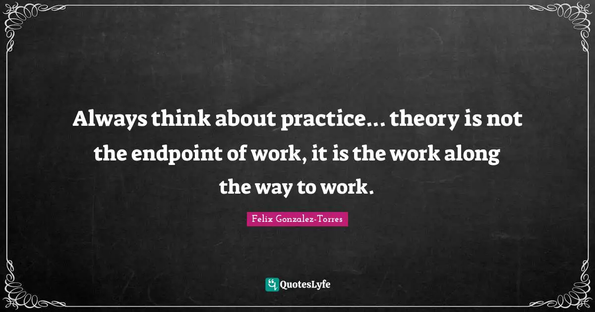 Always think about practice... theory is not the endpoint of work, it is the work along the way to work.
