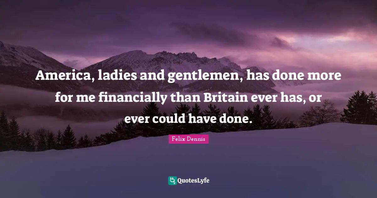 America, ladies and gentlemen, has done more for me financially than Britain ever has, or ever could have done.