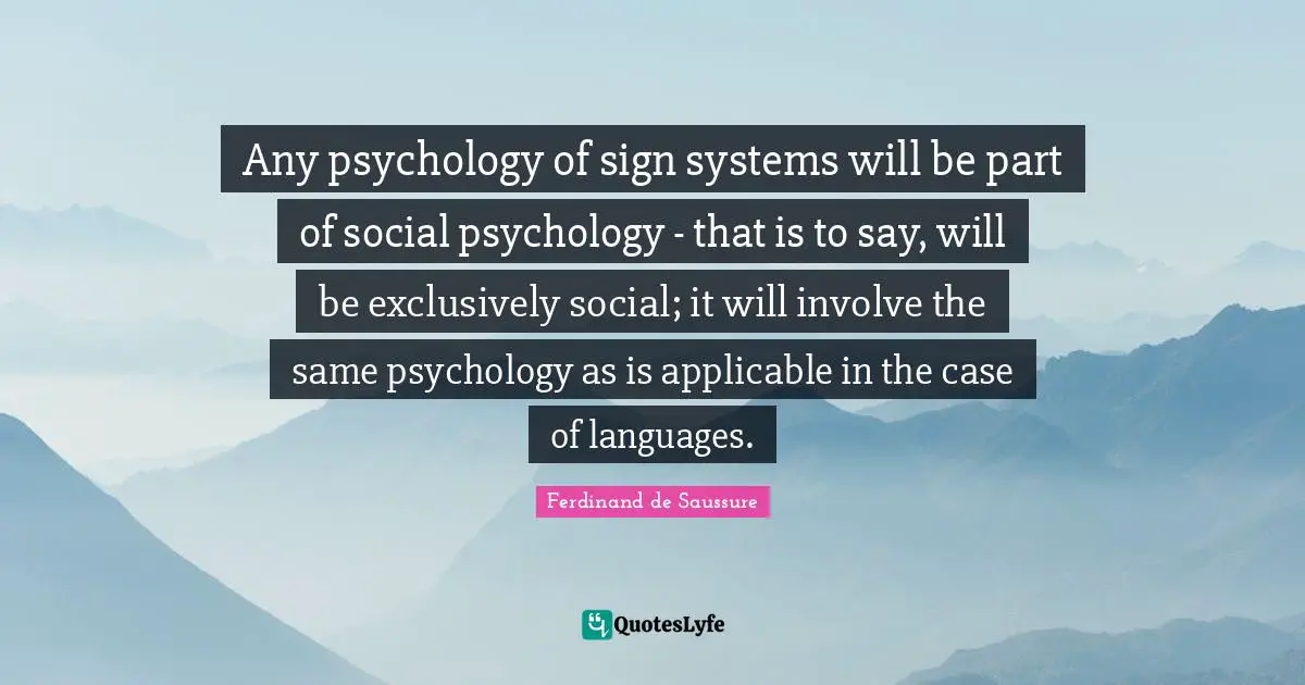 Any psychology of sign systems will be part of social psychology - that is to say, will be exclusively social; it will involve the same psychology as is applicable in the case of languages.