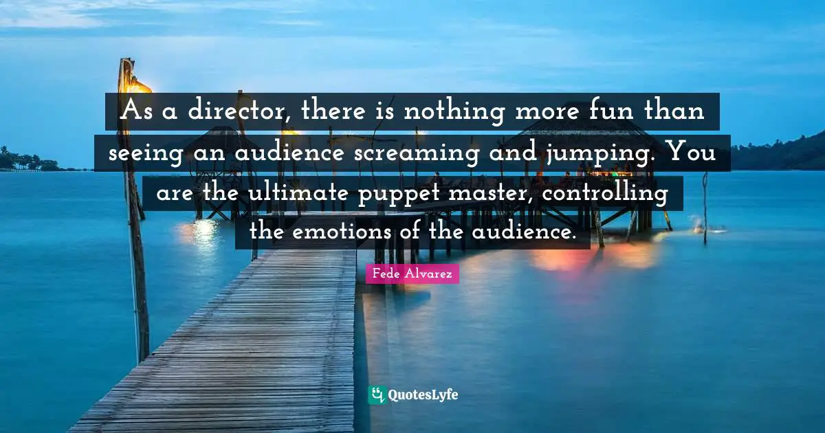 As a director, there is nothing more fun than seeing an audience screaming and jumping. You are the ultimate puppet master, controlling the emotions of the audience.