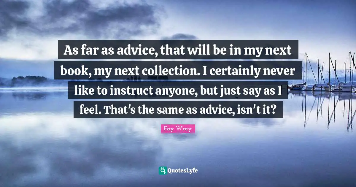 Fay Wray Quotes: "As far as advice, that will be in my next book, my next collection. I certainly never like to instruct anyone, but just say as I feel. That's the same as advice, isn't it?"