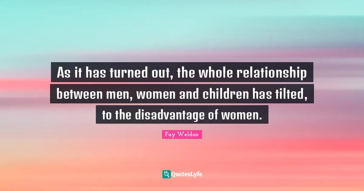 As it has turned out, the whole relationship between men, women and children has tilted, to the disadvantage of women.