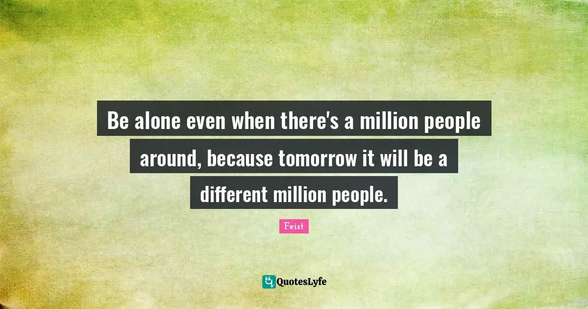 Be alone even when there's a million people around, because tomorrow it will be a different million people.