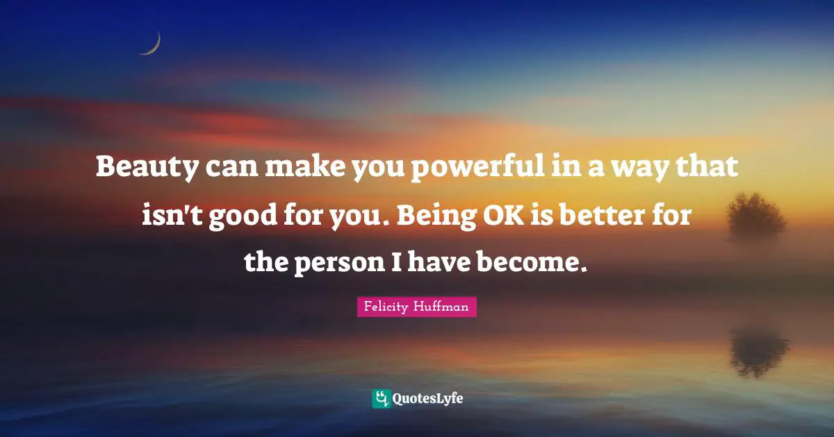 Beauty can make you powerful in a way that isn't good for you. Being OK is better for the person I have become.