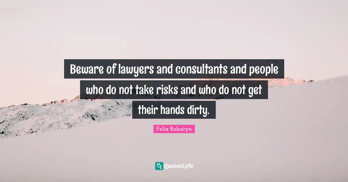 Beware of lawyers and consultants and people who do not take risks and who do not get their hands dirty.
