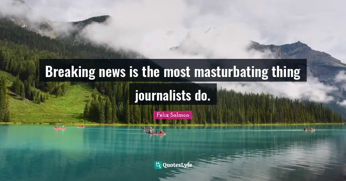 Breaking news is the most masturbating thing journalists do.