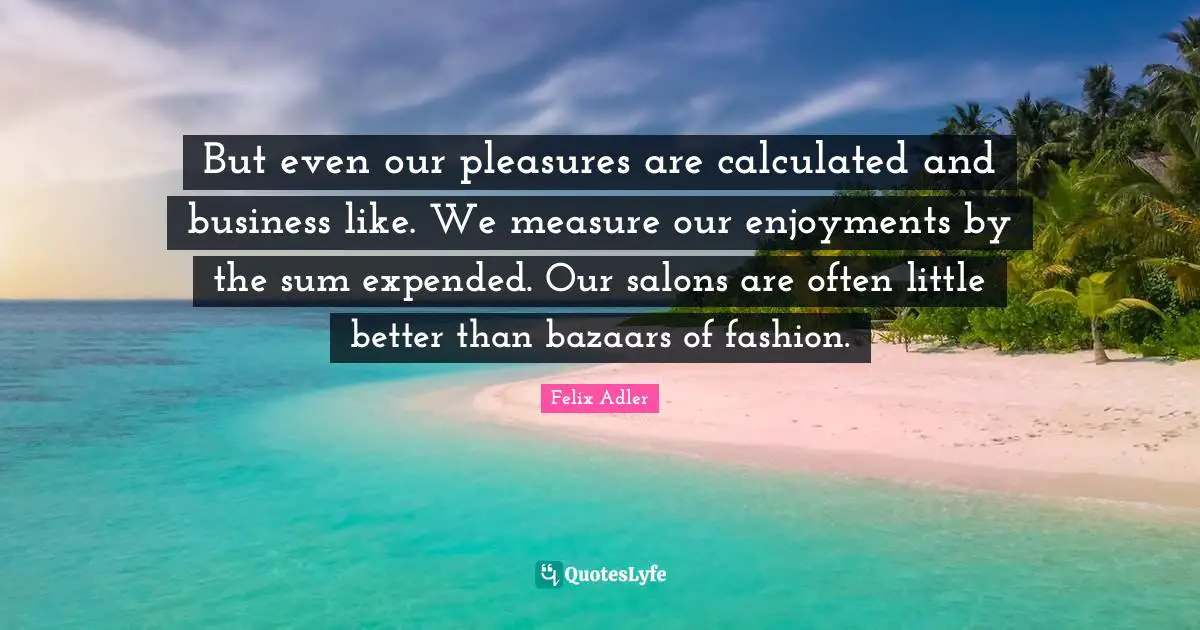 But even our pleasures are calculated and business like. We measure our enjoyments by the sum expended. Our salons are often little better than bazaars of fashion.