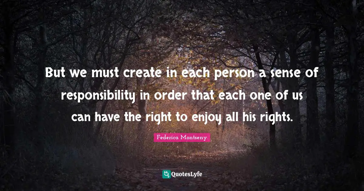 But we must create in each person a sense of responsibility in order that each one of us can have the right to enjoy all his rights.