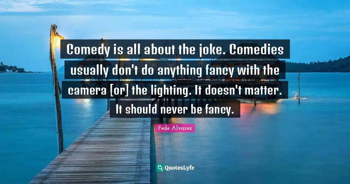 Comedy is all about the joke. Comedies usually don't do anything fancy with the camera [or] the lighting. It doesn't matter. It should never be fancy.