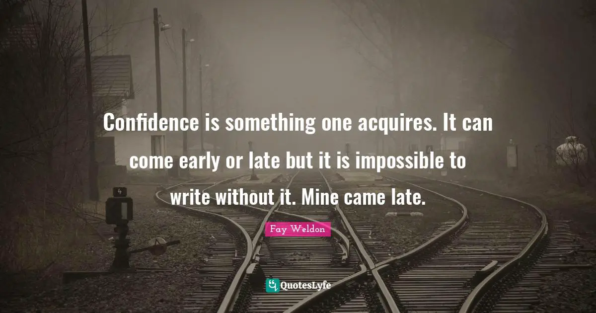 Confidence is something one acquires. It can come early or late but it is impossible to write without it. Mine came late.