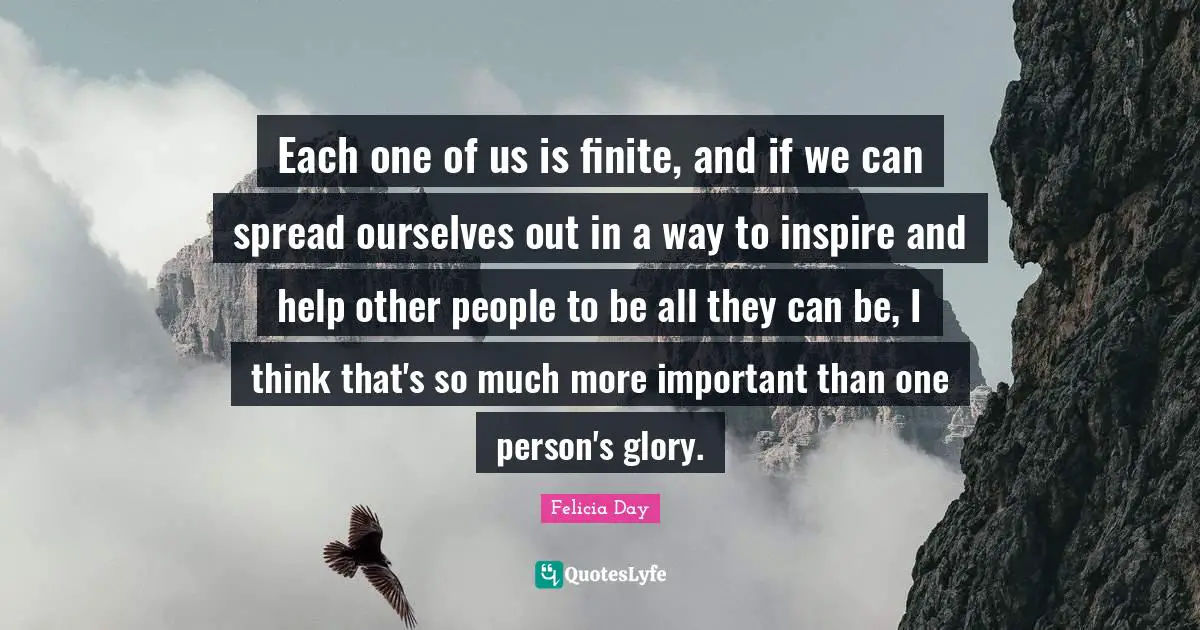 Each one of us is finite, and if we can spread ourselves out in a way to inspire and help other people to be all they can be, I think that's so much more important than one person's glory.