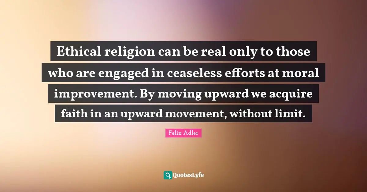 Ethical religion can be real only to those who are engaged in ceaseless efforts at moral improvement. By moving upward we acquire faith in an upward movement, without limit.