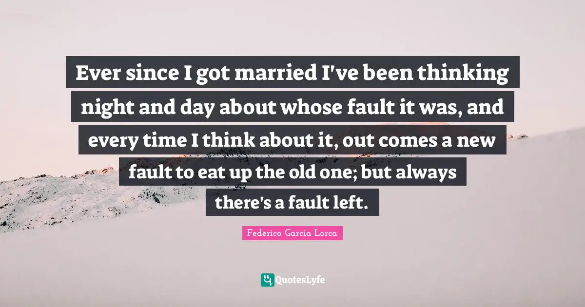 Ever since I got married I've been thinking night and day about whose fault it was, and every time I think about it, out comes a new fault to eat up the old one; but always there's a fault left.