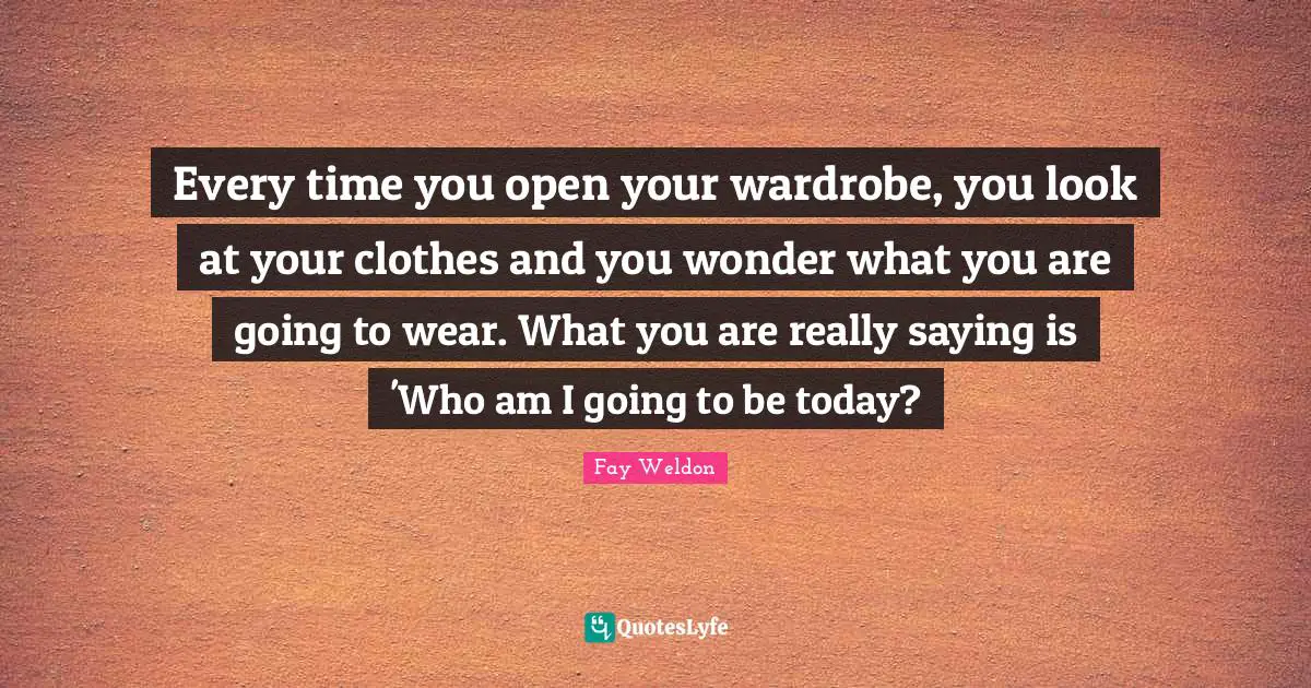 Every time you open your wardrobe, you look at your clothes and you wonder what you are going to wear. What you are really saying is 'Who am I going to be today?