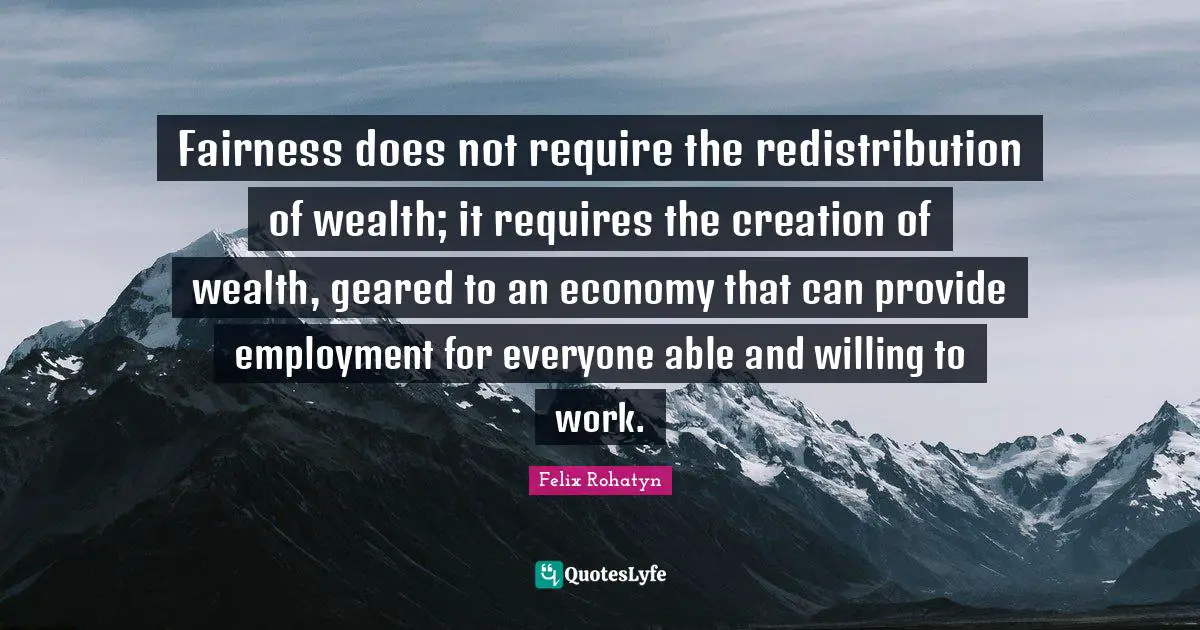 Fairness does not require the redistribution of wealth; it requires the creation of wealth, geared to an economy that can provide employment for everyone able and willing to work.