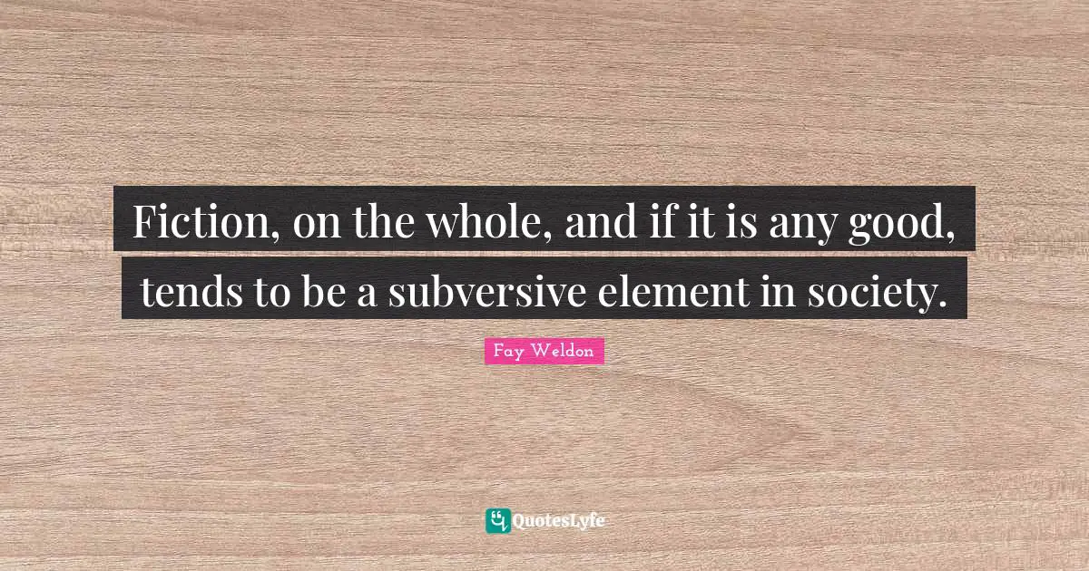 Fiction, on the whole, and if it is any good, tends to be a subversive element in society.