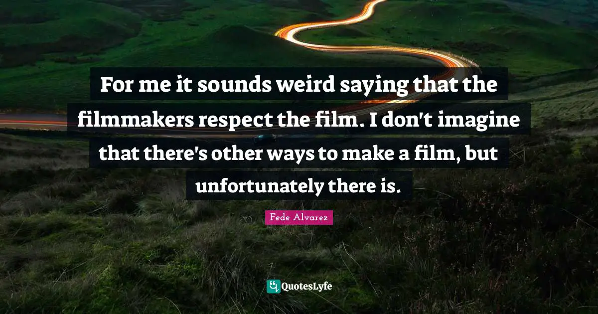 For me it sounds weird saying that the filmmakers respect the film. I don't imagine that there's other ways to make a film, but unfortunately there is.