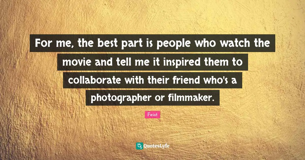 For me, the best part is people who watch the movie and tell me it inspired them to collaborate with their friend who's a photographer or filmmaker.