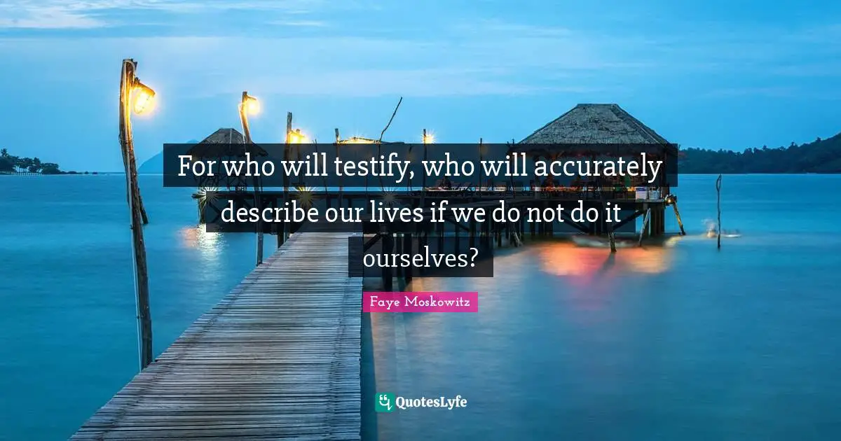 For who will testify, who will accurately describe our lives if we do not do it ourselves?