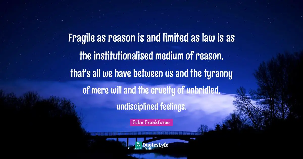 Fragile as reason is and limited as law is as the institutionalised medium of reason, that's all we have between us and the tyranny of mere will and the cruelty of unbridled, undisciplined feelings.