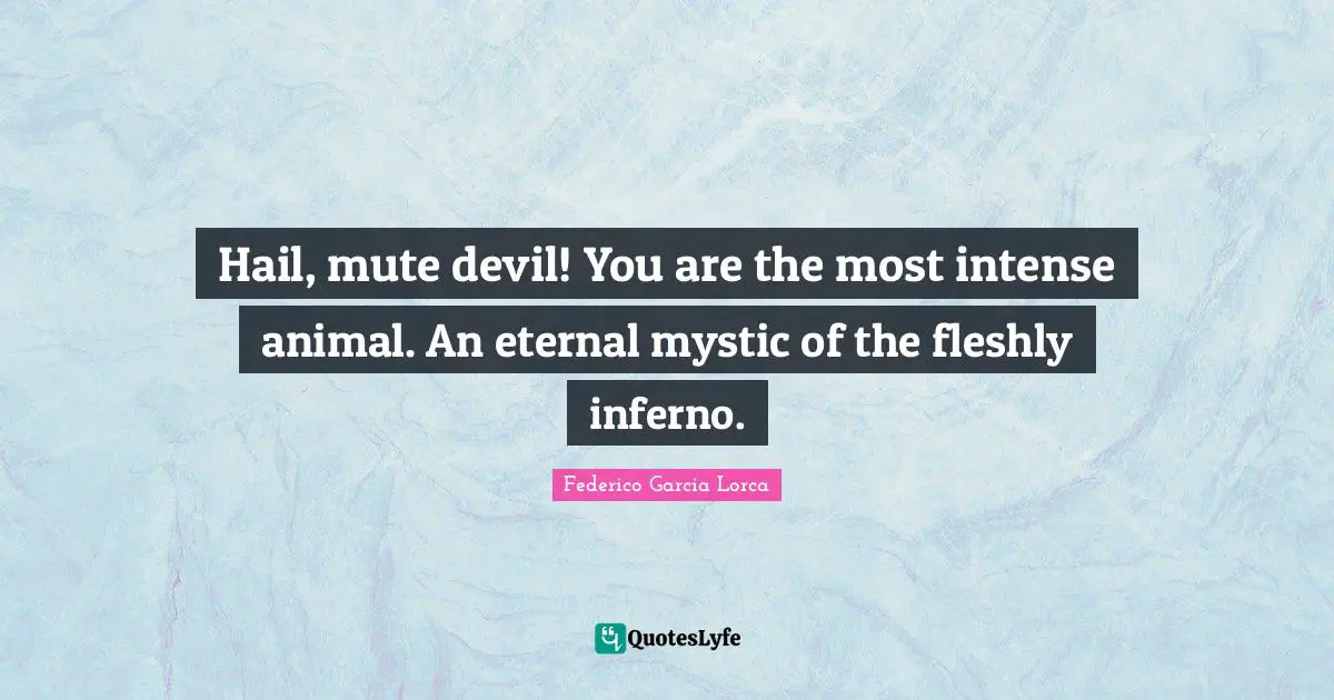 Hail, mute devil! You are the most intense animal. An eternal mystic of the fleshly inferno.