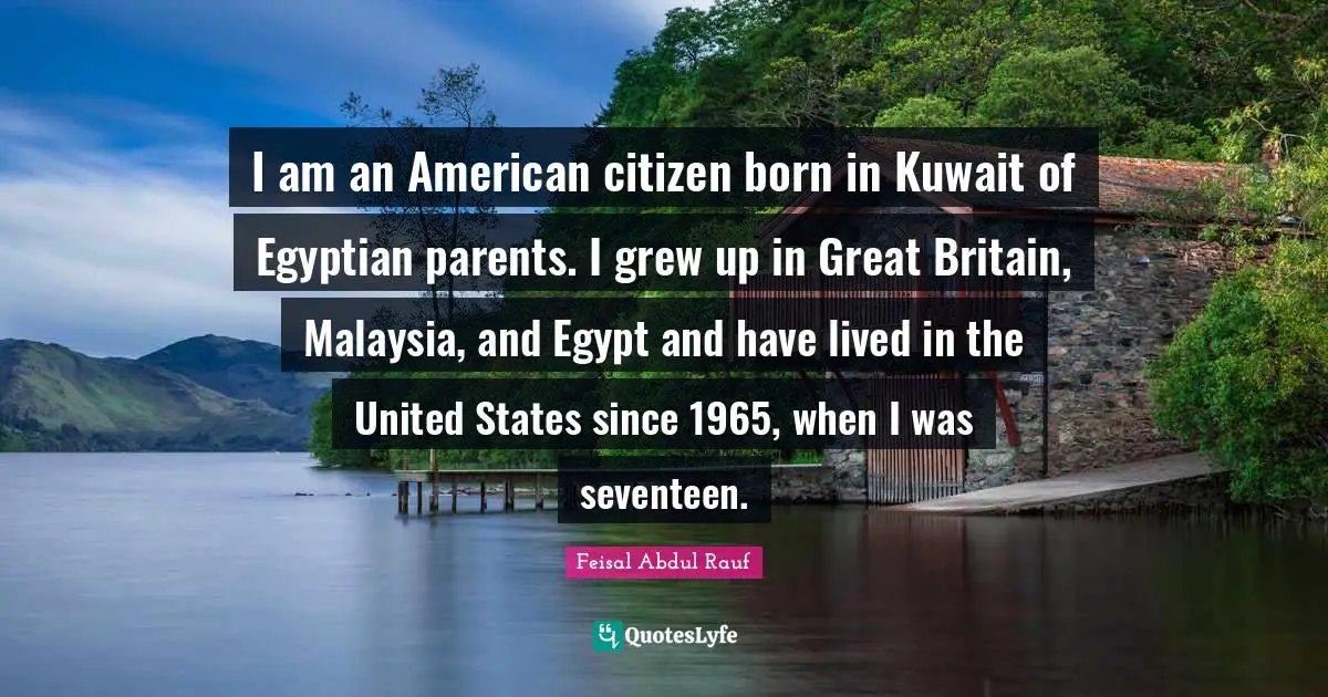 I am an American citizen born in Kuwait of Egyptian parents. I grew up in Great Britain, Malaysia, and Egypt and have lived in the United States since 1965, when I was seventeen.
