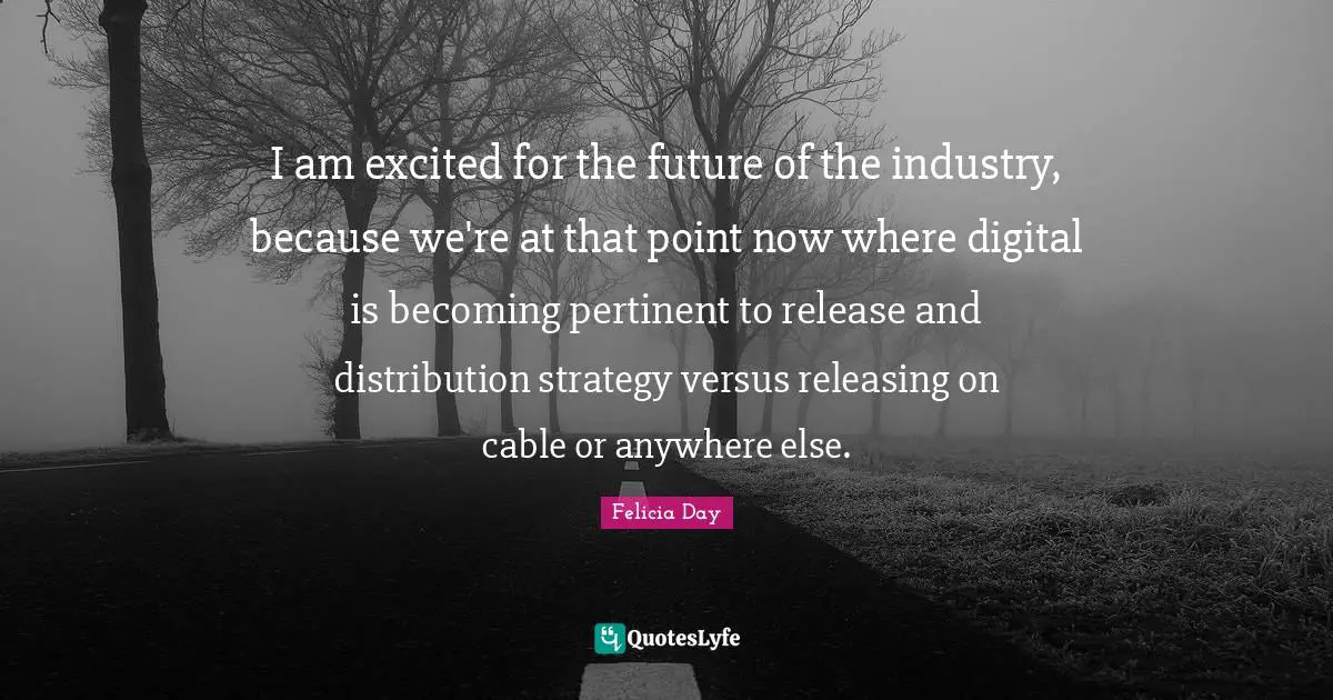 I am excited for the future of the industry, because we're at that point now where digital is becoming pertinent to release and distribution strategy versus releasing on cable or anywhere else.