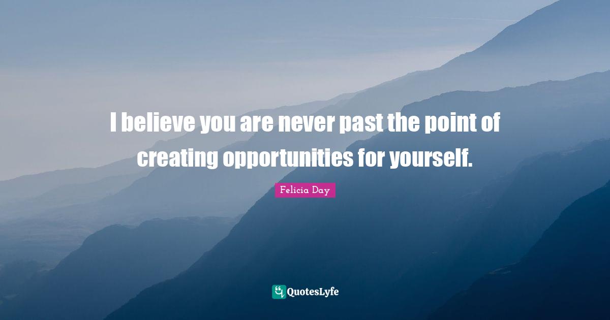 I believe you are never past the point of creating opportunities for yourself.