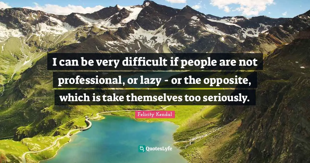 I can be very difficult if people are not professional, or lazy - or the opposite, which is take themselves too seriously.
