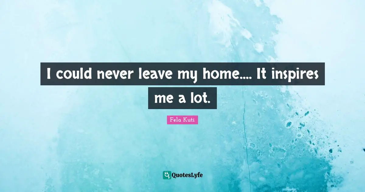 Fela Kuti Quotes: "I could never leave my home.... It inspires me a lot."