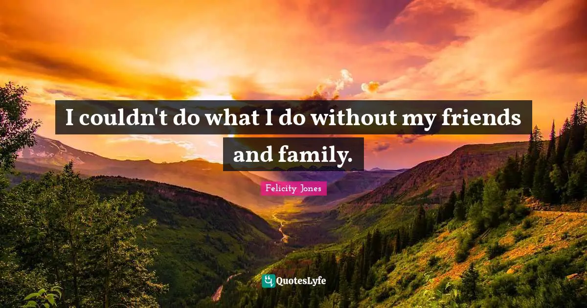 I couldn't do what I do without my friends and family.