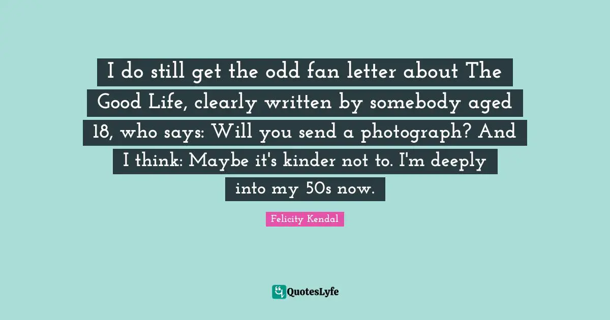 I do still get the odd fan letter about The Good Life, clearly written by somebody aged 18, who says: Will you send a photograph? And I think: Maybe it's kinder not to. I'm deeply into my 50s now.