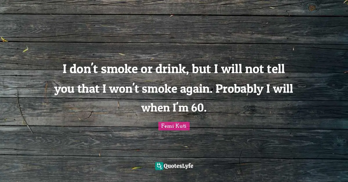 I don't smoke or drink, but I will not tell you that I won't smoke again. Probably I will when I'm 60.