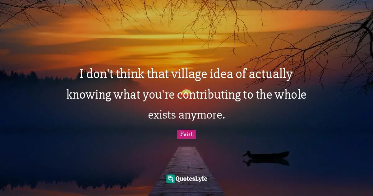 I don't think that village idea of actually knowing what you're contributing to the whole exists anymore.