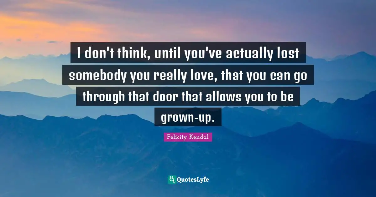 I don't think, until you've actually lost somebody you really love, that you can go through that door that allows you to be grown-up.