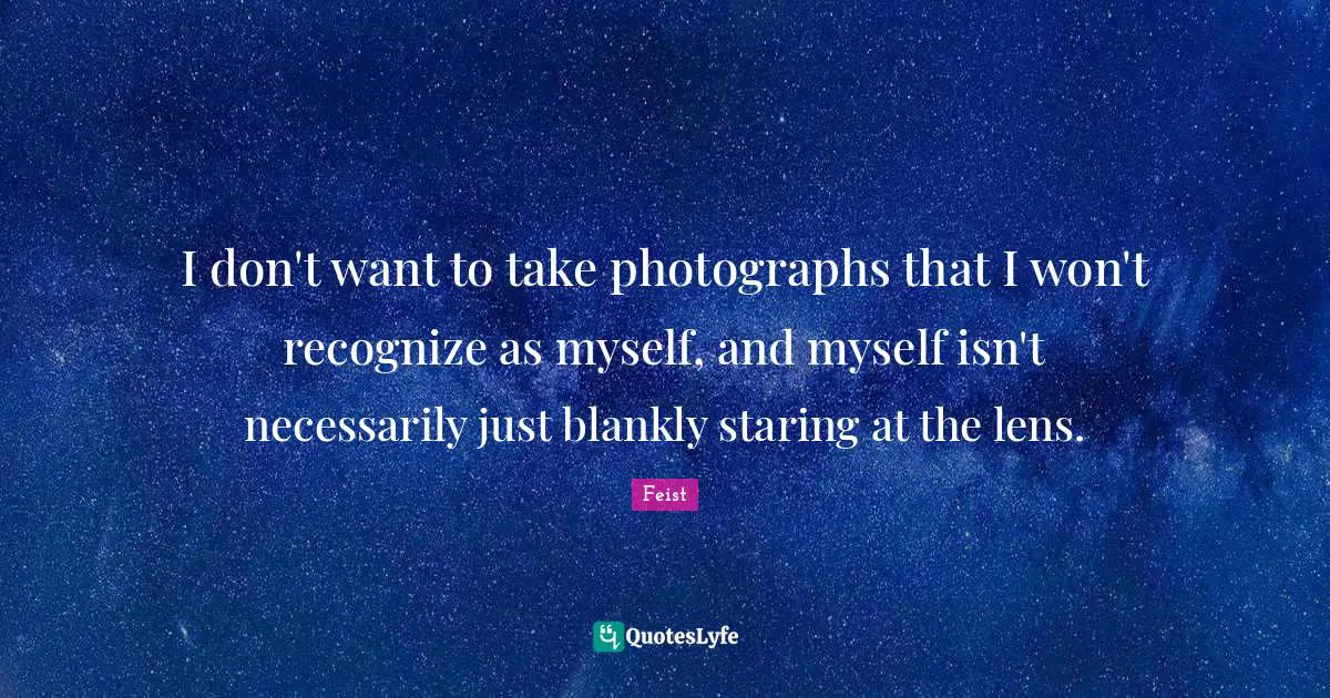 I don't want to take photographs that I won't recognize as myself, and myself isn't necessarily just blankly staring at the lens.