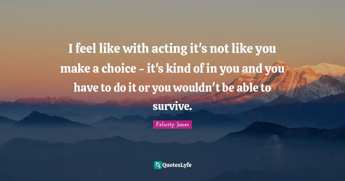 I feel like with acting it's not like you make a choice - it's kind of in you and you have to do it or you wouldn't be able to survive.