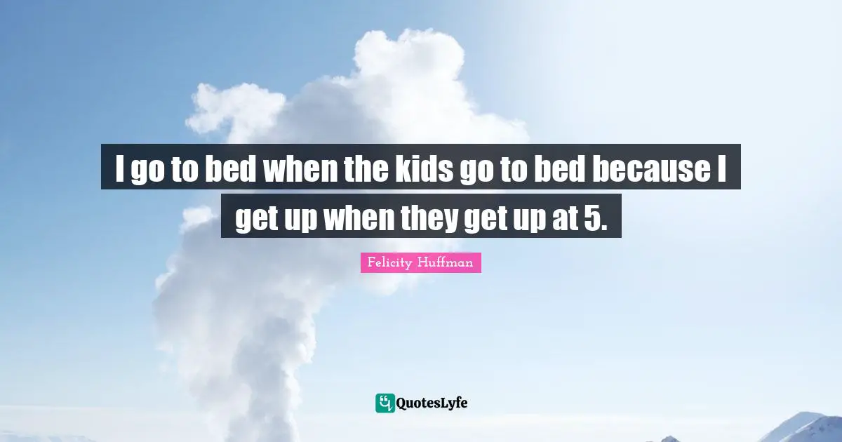 I go to bed when the kids go to bed because I get up when they get up at 5.