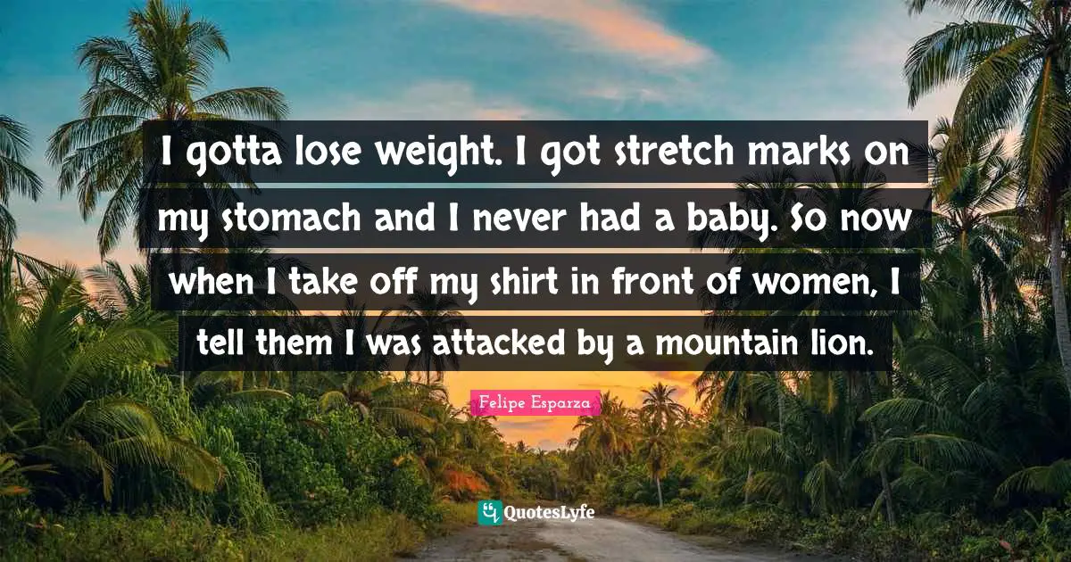 I gotta lose weight. I got stretch marks on my stomach and I never had a baby. So now when I take off my shirt in front of women, I tell them I was attacked by a mountain lion.