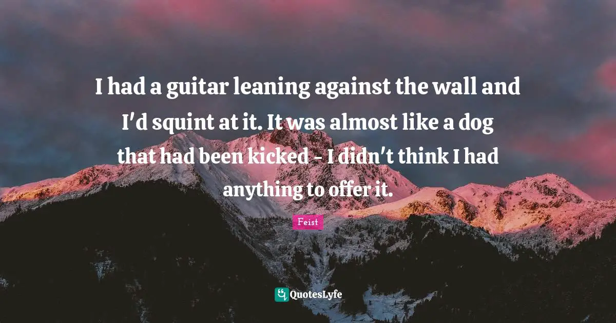 I had a guitar leaning against the wall and I'd squint at it. It was almost like a dog that had been kicked - I didn't think I had anything to offer it.