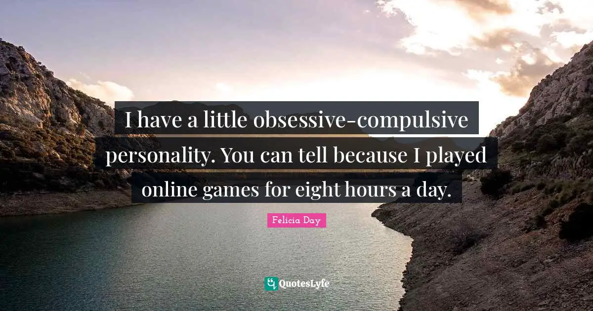 I have a little obsessive-compulsive personality. You can tell because I played online games for eight hours a day.