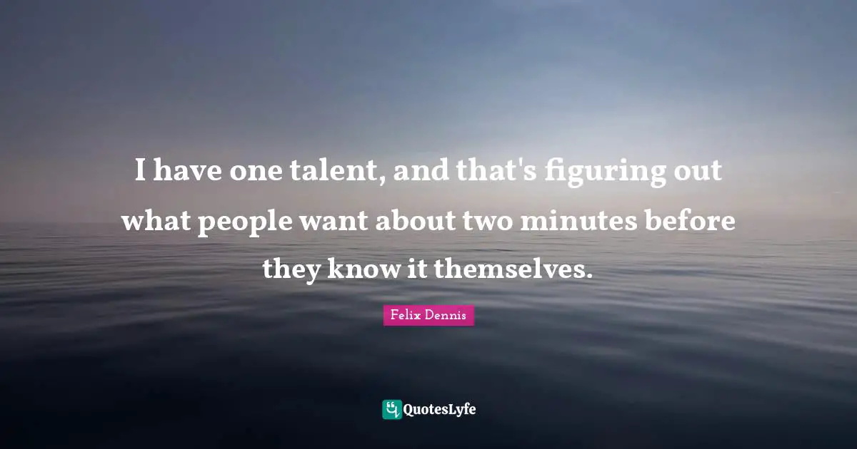 I have one talent, and that's figuring out what people want about two minutes before they know it themselves.